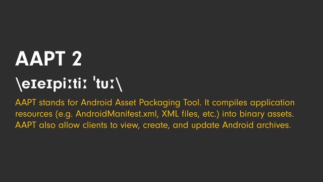 AAPT 2
\eɪeɪpiːtiː ˈtuː\
AAPT stands for Android Asset Packaging Tool. It compiles application
resources (e.g. AndroidManifest.xml, XML ﬁles, etc.) into binary assets.
AAPT also allow clients to view, create, and update Android archives.
