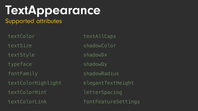 TextAppearance
Supported attributes
textColor
textSize
textStyle
typeface
fontFamily
textColorHighlight
textColorHint
textColorLink
textAllCaps
shadowColor
shadowDx
shadowDy
shadowRadius
elegantTextHeight
letterSpacing
fontFeatureSettings
