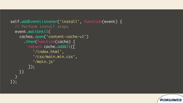 @onishiweb
self.addEventListener('install', function(event) {
// Perform install steps
event.waitUntil(
caches.open('content-cache-v1')
.then(function(cache) {
return cache.addAll([
'/index.html',
'/css/main.min.css',
'/main.js'
]);
})
)
});
