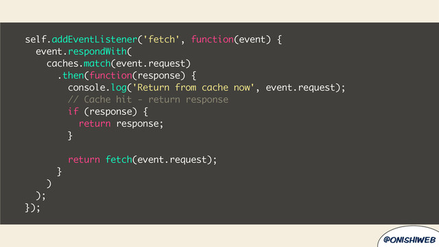 @onishiweb
self.addEventListener('fetch', function(event) {
event.respondWith(
caches.match(event.request)
.then(function(response) {
console.log('Return from cache now', event.request);
// Cache hit - return response
if (response) {
return response;
}
return fetch(event.request);
}
)
);
});
