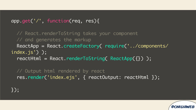 @onishiweb
app.get('/', function(req, res){
// React.renderToString takes your component
// and generates the markup
ReactApp = React.createFactory( require('../components/
index.js') );
reactHtml = React.renderToString( ReactApp({}) );
// Output html rendered by react
res.render('index.ejs', { reactOutput: reactHtml });
});
