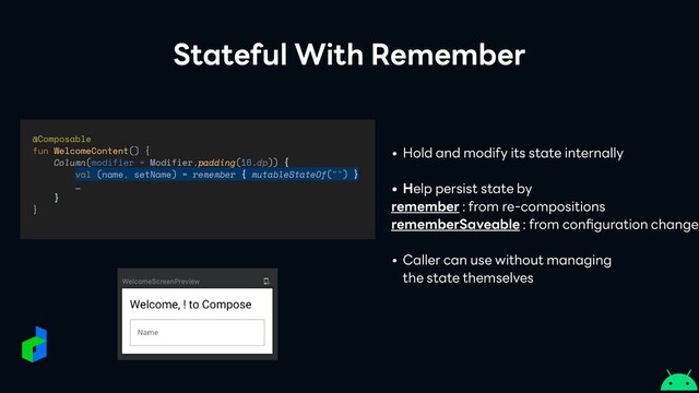 Stateful With Remember
@Composable


fun WelcomeContent() {


Column(modifier = Modifier.padding(16.dp)) {


val (name, setName) = remember { mutableStateOf("") }


…


}


}
• Hold and modify its state internally


• Help persist state by


remember : from re-compositions


rememberSaveable : from con
fi
guration changes


• Caller can use without managing
 
the state themselves

