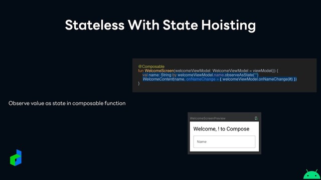 Stateless With State Hoisting
@Composabl
e

fun WelcomeScreen(welcomeViewModel: WelcomeViewModel = viewModel())
{

val name: String by welcomeViewModel.name.observeAsState("")
WelcomeContent(name, onNameChange = { welcomeViewModel.onNameChange(it) })
}
Observe value as state in composable function
