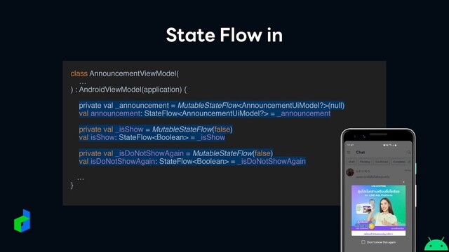 State Flow in
class AnnouncementViewModel
(

…

) : AndroidViewModel(application) {
private val _announcement = MutableStateFlow(null)
val announcement: StateFlow = _announcement
private val _isShow = MutableStateFlow(false)
val isShow: StateFlow = _isShow
private val _isDoNotShowAgain = MutableStateFlow(false)
val isDoNotShowAgain: StateFlow = _isDoNotShowAgain
…
}

