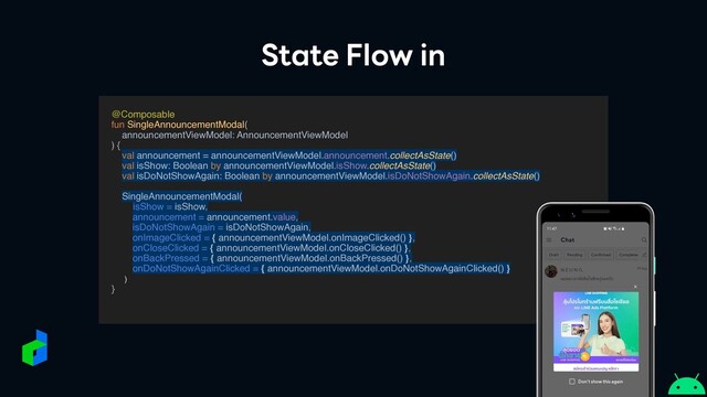 State Flow in
@Composabl
e

fun SingleAnnouncementModal
(

announcementViewModel: AnnouncementViewMode
l

)
{

val announcement = announcementViewModel.announcement.collectAsState()
val isShow: Boolean by announcementViewModel.isShow.collectAsState()
val isDoNotShowAgain: Boolean by announcementViewModel.isDoNotShowAgain.collectAsState(
)

SingleAnnouncementModal(
isShow = isShow,
announcement = announcement.value,
isDoNotShowAgain = isDoNotShowAgain,
onImageClicked = { announcementViewModel.onImageClicked() },
onCloseClicked = { announcementViewModel.onCloseClicked() },
onBackPressed = { announcementViewModel.onBackPressed() },
onDoNotShowAgainClicked = { announcementViewModel.onDoNotShowAgainClicked() }
)

}

