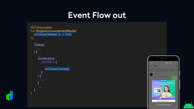 Event Flow out
@Composabl
e

fun SingleAnnouncementModal
(

onCloseClicked: () -> Unit,
)
{
 …

Dialog
(

…
)
{

…
IconButton(
onClick =
{

…
onCloseClicked()
}

)
{

…
}
…

}
}

