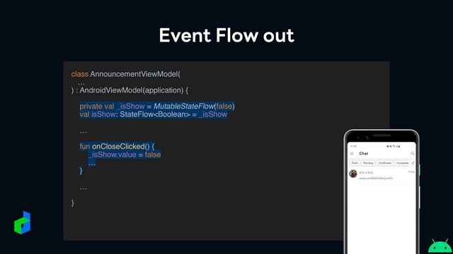 Event Flow out
class AnnouncementViewModel
(

…

) : AndroidViewModel(application)
{

private val _isShow = MutableStateFlow(false)
val isShow: StateFlow = _isShow
 

…

fun onCloseClicked() {
_isShow.value = false
…
}

…

}

