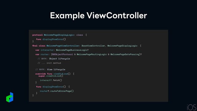 Example ViewController
protocol WelcomePageDisplayLogic: class {


func displayShowError()


}


fi
nal class WelcomePageViewController: BaseViewController, WelcomePageDisplayLogic {


var interactor: WelcomePageBusinessLogic?


var router: (NSObjectProtocol & WelcomePageRoutingLogic & WelcomePageDataPassing)?


// MARK: Object lifecycle


// ... init method


// MARK: View lifecycle




override func viewDidLoad() {


super.viewDidLoad()




interact?.fetch()


}


func displayShowError() {


router?.routeToErrorPage()


}


}
