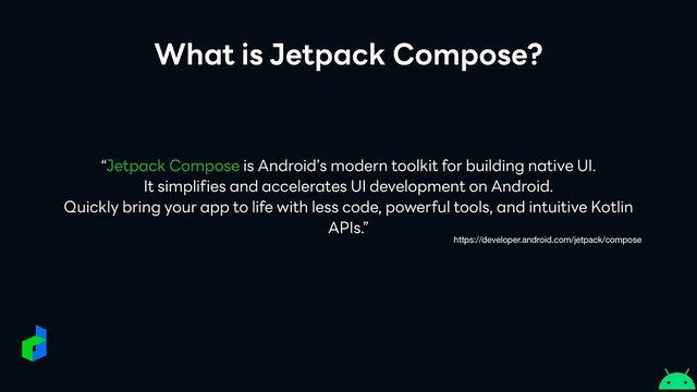 What is Jetpack Compose?
“Jetpack Compose is Android’s modern toolkit for building native UI.


It simplifies and accelerates UI development on Android.


Quickly bring your app to life with less code, powerful tools, and intuitive Kotlin
APIs.”
https://developer.android.com/jetpack/compose
