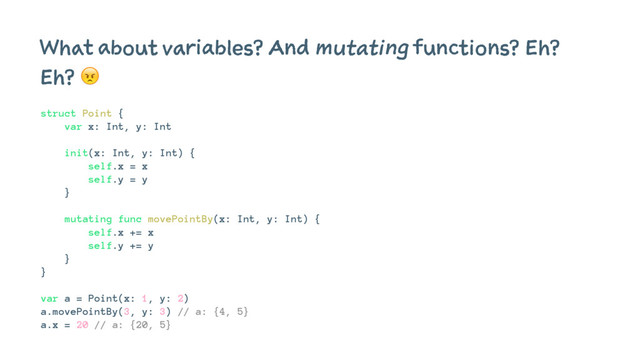 What about variables? And mutating functions? Eh?
Eh? !
struct Point {
var x: Int, y: Int
init(x: Int, y: Int) {
self.x = x
self.y = y
}
mutating func movePointBy(x: Int, y: Int) {
self.x += x
self.y += y
}
}
var a = Point(x: 1, y: 2)
a.movePointBy(3, y: 3) // a: {4, 5}
a.x = 20 // a: {20, 5}
