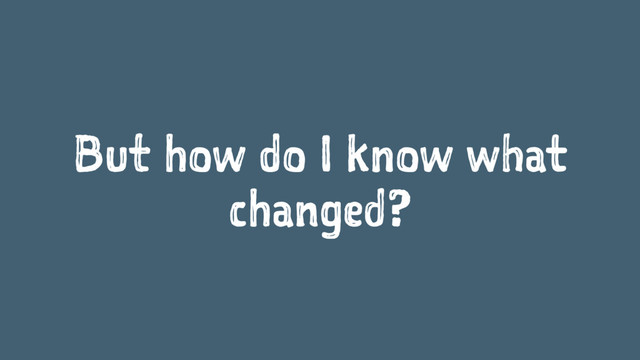 But how do I know what
changed?
