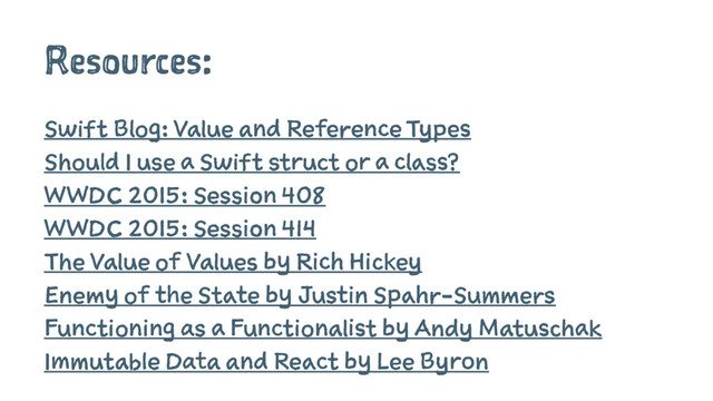 Resources:
Swift Blog: Value and Reference Types
Should I use a Swift struct or a class?
WWDC 2015: Session 408
WWDC 2015: Session 414
The Value of Values by Rich Hickey
Enemy of the State by Justin Spahr-Summers
Functioning as a Functionalist by Andy Matuschak
Immutable Data and React by Lee Byron
