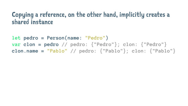 Copying a reference, on the other hand, implicitly creates a
shared instance
let pedro = Person(name: "Pedro")
var clon = pedro // pedro: {"Pedro"}; clon: {"Pedro"}
clon.name = "Pablo" // pedro: {"Pablo"}; clon: {"Pablo"}
