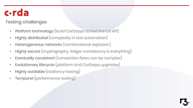 Testing challenges
• Platform technology (build CorDapps to test the full API)
• Highly distributed (complexity in test automation)
• Heterogeneous networks (combinatorial explosion)
• Highly secure (cryptography, ledger consistency is everything)
• Eventually consistent (transaction flows can be complex)
• Evolutionary lifecycle (platform and CorDapp upgrades)
• Highly available (resiliency testing)
• Temporal (performance testing)
