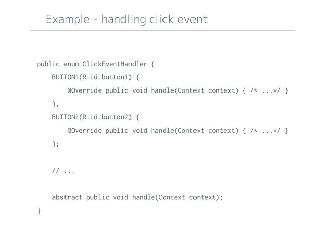 Example - handling click event
public enum ClickEventHandler {
BUTTON1(R.id.button1) {
@Override public void handle(Context context) { /* ...*/ }
},
BUTTON2(R.id.button2) {
@Override public void handle(Context context) { /* ...*/ }
};
// ...
abstract public void handle(Context context);
}
