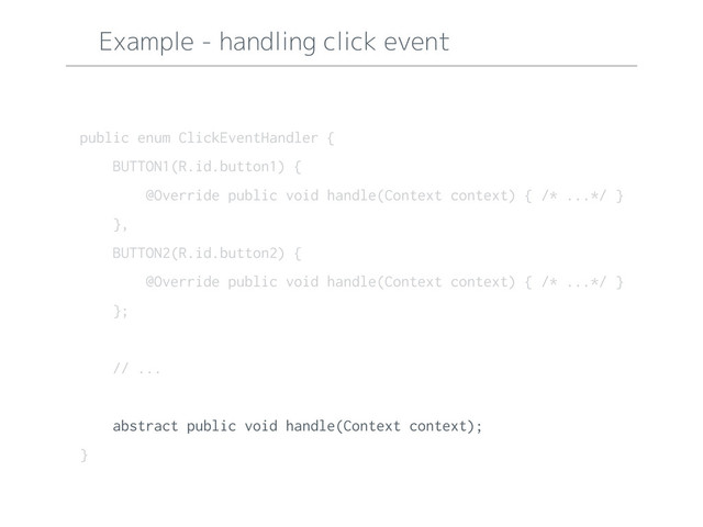 Example - handling click event
public enum ClickEventHandler {
BUTTON1(R.id.button1) {
@Override public void handle(Context context) { /* ...*/ }
},
BUTTON2(R.id.button2) {
@Override public void handle(Context context) { /* ...*/ }
};
// ...
abstract public void handle(Context context);
}
