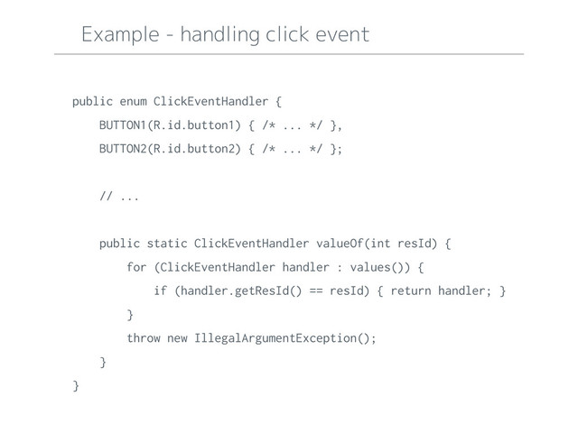 Example - handling click event
public enum ClickEventHandler {
BUTTON1(R.id.button1) { /* ... */ },
BUTTON2(R.id.button2) { /* ... */ };
// ...
public static ClickEventHandler valueOf(int resId) {
for (ClickEventHandler handler : values()) {
if (handler.getResId() == resId) { return handler; }
}
throw new IllegalArgumentException();
}
}
