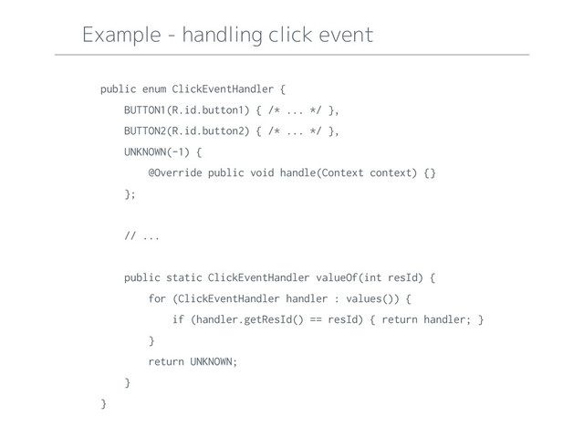 Example - handling click event
public enum ClickEventHandler {
BUTTON1(R.id.button1) { /* ... */ },
BUTTON2(R.id.button2) { /* ... */ },
UNKNOWN(-1) {
@Override public void handle(Context context) {}
};
// ...
public static ClickEventHandler valueOf(int resId) {
for (ClickEventHandler handler : values()) {
if (handler.getResId() == resId) { return handler; }
}
return UNKNOWN;
}
}
