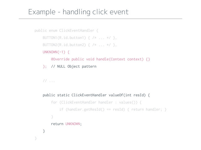Example - handling click event
public enum ClickEventHandler {
BUTTON1(R.id.button1) { /* ... */ },
BUTTON2(R.id.button2) { /* ... */ },
UNKNOWN(-1) {
@Override public void handle(Context context) {}
}; // NULL Object pattern
// ...
public static ClickEventHandler valueOf(int resId) {
for (ClickEventHandler handler : values()) {
if (handler.getResId() == resId) { return handler; }
}
return UNKNOWN;
}
}
