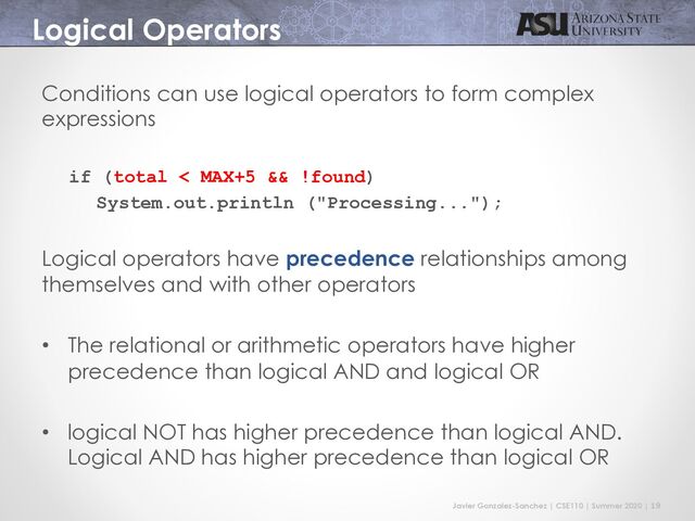 Javier Gonzalez-Sanchez | CSE110 | Summer 2020 | 19
Logical Operators
Conditions can use logical operators to form complex
expressions
if (total < MAX+5 && !found)
System.out.println ("Processing...");
Logical operators have precedence relationships among
themselves and with other operators
• The relational or arithmetic operators have higher
precedence than logical AND and logical OR
• logical NOT has higher precedence than logical AND.
Logical AND has higher precedence than logical OR
