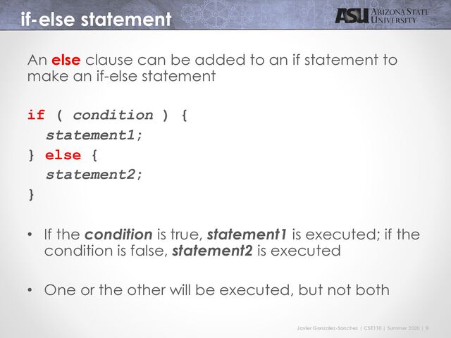 Javier Gonzalez-Sanchez | CSE110 | Summer 2020 | 9
if-else statement
An else clause can be added to an if statement to
make an if-else statement
if ( condition ) {
statement1;
} else {
statement2;
}
• If the condition is true, statement1 is executed; if the
condition is false, statement2 is executed
• One or the other will be executed, but not both
