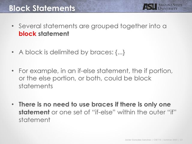 Javier Gonzalez-Sanchez | CSE110 | Summer 2020 | 13
Block Statements
• Several statements are grouped together into a
block statement
• A block is delimited by braces: {...}
• For example, in an if-else statement, the if portion,
or the else portion, or both, could be block
statements
• There is no need to use braces if there is only one
statement or one set of “if-else” within the outer “if”
statement
