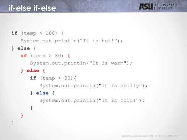 Javier Gonzalez-Sanchez | CSE110 | Summer 2020 | 15
if-else if-else
if (temp > 100) {
System.out.println("It is hot!");
} else {
if (temp > 80) {
System.out.println("It is warm");
} else {
if (temp > 50){
System.out.println("It is chilly");
} else {
System.out.println("It is cold!");
}
}
}
