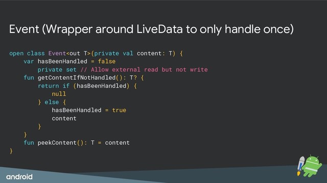 Event (Wrapper around LiveData to only handle once)
open class Event(private val content: T) {
var hasBeenHandled = false
private set // Allow external read but not write
fun getContentIfNotHandled(): T? {
return if (hasBeenHandled) {
null
} else {
hasBeenHandled = true
content
}
}
fun peekContent(): T = content
}
