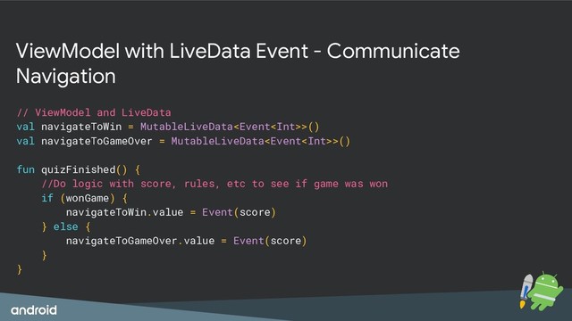ViewModel with LiveData Event - Communicate
Navigation
// ViewModel and LiveData
val navigateToWin = MutableLiveData>()
val navigateToGameOver = MutableLiveData>()
fun quizFinished() {
//Do logic with score, rules, etc to see if game was won
if (wonGame) {
navigateToWin.value = Event(score)
} else {
navigateToGameOver.value = Event(score)
}
}
