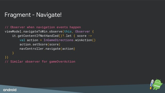 Fragment - Navigate!
// Observer when navigation events happen
viewModel.navigateToWin.observe(this, Observer {
it.getContentIfNotHandled()?.let { score ->
val action = InGameDirections.winAction()
action.setScore(score)
navController.navigate(action)
}
})
// Similar observer for gameOverAction
