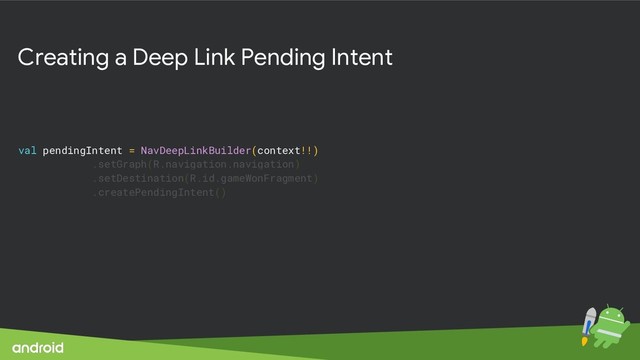 Creating a Deep Link Pending Intent
val pendingIntent = NavDeepLinkBuilder(context!!)
.setGraph(R.navigation.navigation)
.setDestination(R.id.gameWonFragment)
.createPendingIntent()
