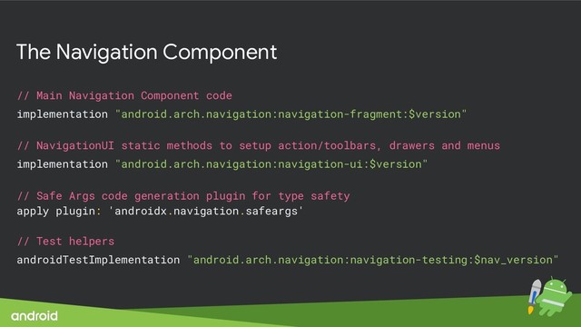 The Navigation Component
// Main Navigation Component code
implementation "android.arch.navigation:navigation-fragment:$version"
// NavigationUI static methods to setup action/toolbars, drawers and menus
implementation "android.arch.navigation:navigation-ui:$version"
// Safe Args code generation plugin for type safety
apply plugin: 'androidx.navigation.safeargs'
// Test helpers
androidTestImplementation "android.arch.navigation:navigation-testing:$nav_version"

