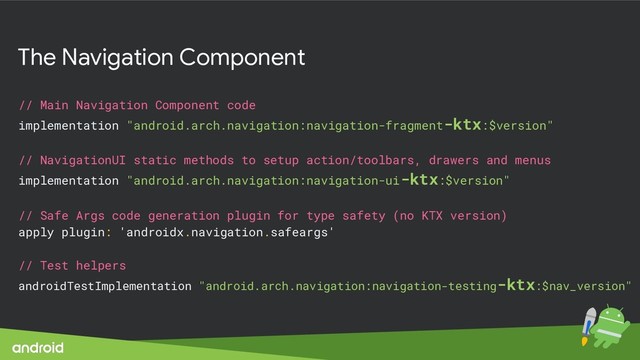 The Navigation Component
// Main Navigation Component code
implementation "android.arch.navigation:navigation-fragment-ktx:$version"
// NavigationUI static methods to setup action/toolbars, drawers and menus
implementation "android.arch.navigation:navigation-ui-ktx:$version"
// Safe Args code generation plugin for type safety (no KTX version)
apply plugin: 'androidx.navigation.safeargs'
// Test helpers
androidTestImplementation "android.arch.navigation:navigation-testing-ktx:$nav_version"
