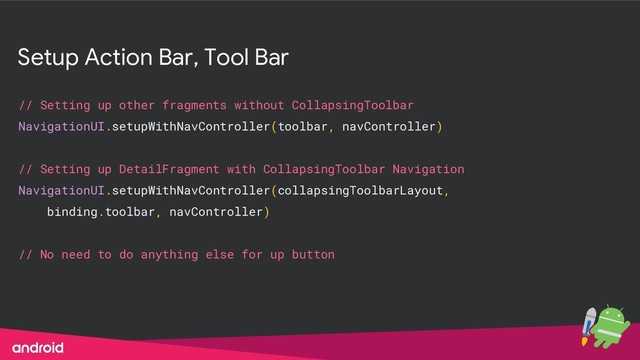 Setup Action Bar, Tool Bar
// Setting up other fragments without CollapsingToolbar
NavigationUI.setupWithNavController(toolbar, navController)
// Setting up DetailFragment with CollapsingToolbar Navigation
NavigationUI.setupWithNavController(collapsingToolbarLayout,
binding.toolbar, navController)
// No need to do anything else for up button
