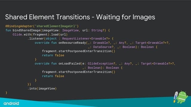 Shared Element Transitions - Waiting for Images
@BindingAdapter("sharedElementImageUrl")
fun bindSharedImage(imageView: ImageView, url: String?) {
Glide.with(fragment).load(url)
.listener(object : RequestListener {
override fun onResourceReady(_: Drawable?, _: Any?, _: Target?,
_: DataSource?, _: Boolean): Boolean {
fragment.startPostponedEnterTransition()
return false
}
override fun onLoadFailed(e: GlideException?, _: Any?, _: Target?,
_: Boolean): Boolean {
fragment.startPostponedEnterTransition()
return false
}
})
.into(imageView)
}
