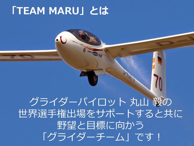 「TEAM MARU」とは
2
グライダーパイロット 丸山 毅の
世界選手権出場をサポートすると共に
野望と目標に向かう
「グライダーチーム」です！
