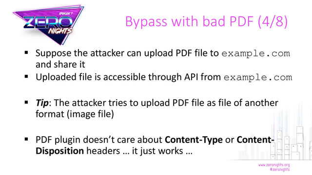  Suppose the attacker can upload PDF file to example.com
and share it
 Uploaded file is accessible through API from example.com
 Tip: The attacker tries to upload PDF file as file of another
format (image file)
 PDF plugin doesn’t care about Content-Type or Content-
Disposition headers … it just works …
Bypass with bad PDF (4/8)
