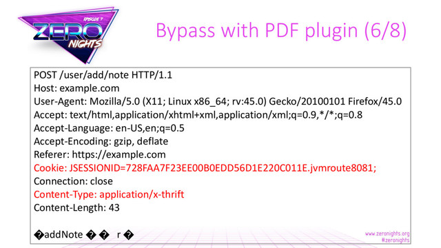 Bypass with PDF plugin (6/8)
POST /user/add/note HTTP/1.1
Host: example.com
User-Agent: Mozilla/5.0 (X11; Linux x86_64; rv:45.0) Gecko/20100101 Firefox/45.0
Accept: text/html,application/xhtml+xml,application/xml;q=0.9,*/*;q=0.8
Accept-Language: en-US,en;q=0.5
Accept-Encoding: gzip, deflate
Referer: https://example.com
Cookie: JSESSIONID=728FAA7F23EE00B0EDD56D1E220C011E.jvmroute8081;
Connection: close
Content-Type: application/x-thrift
Content-Length: 43
�addNote � � r �
