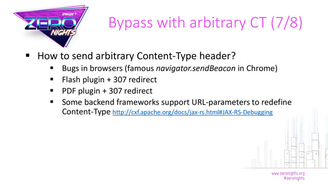  How to send arbitrary Content-Type header?
 Bugs in browsers (famous navigator.sendBeacon in Chrome)
 Flash plugin + 307 redirect
 PDF plugin + 307 redirect
 Some backend frameworks support URL-parameters to redefine
Content-Type http://cxf.apache.org/docs/jax-rs.html#JAX-RS-Debugging
Bypass with arbitrary CT (7/8)
