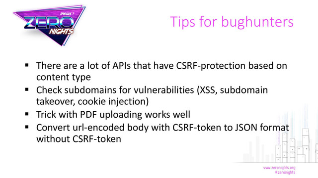 Tips for bughunters
 There are a lot of APIs that have CSRF-protection based on
content type
 Check subdomains for vulnerabilities (XSS, subdomain
takeover, cookie injection)
 Trick with PDF uploading works well
 Convert url-encoded body with CSRF-token to JSON format
without CSRF-token

