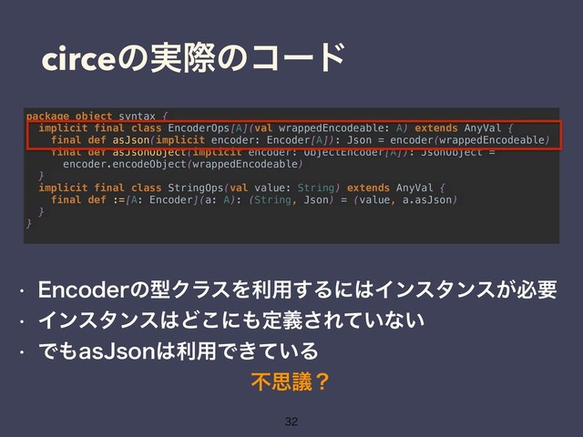 circeͷ࣮ࡍͷίʔυ

package object syntax {
implicit final class EncoderOps[A](val wrappedEncodeable: A) extends AnyVal {
final def asJson(implicit encoder: Encoder[A]): Json = encoder(wrappedEncodeable)
final def asJsonObject(implicit encoder: ObjectEncoder[A]): JsonObject =
encoder.encodeObject(wrappedEncodeable)
}
implicit final class StringOps(val value: String) extends AnyVal {
final def :=[A: Encoder](a: A): (String, Json) = (value, a.asJson)
}
}
w &ODPEFSͷܕΫϥεΛར༻͢Δʹ͸Πϯελϯε͕ඞཁ
w Πϯελϯε͸Ͳ͜ʹ΋ఆٛ͞Ε͍ͯͳ͍
w Ͱ΋BT+TPO͸ར༻Ͱ͖͍ͯΔ
ෆࢥٞʁ
