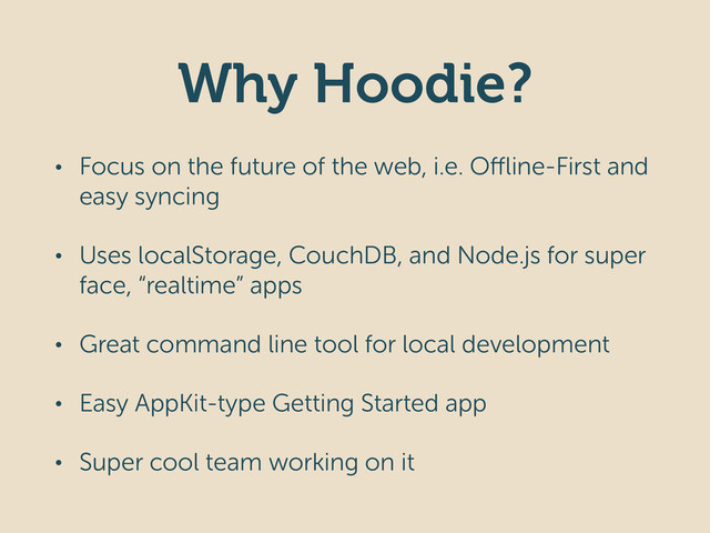 Why Hoodie?
• Focus on the future of the web, i.e. Offline-First and
easy syncing
• Uses localStorage, CouchDB, and Node.js for super
face, “realtime” apps
• Great command line tool for local development
• Easy AppKit-type Getting Started app
• Super cool team working on it
