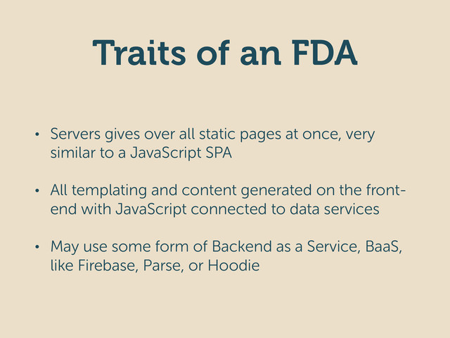 Traits of an FDA
• Servers gives over all static pages at once, very
similar to a JavaScript SPA
• All templating and content generated on the front-
end with JavaScript connected to data services
• May use some form of Backend as a Service, BaaS,
like Firebase, Parse, or Hoodie
