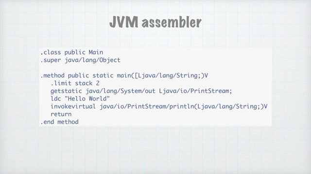 .class public Main
.super java/lang/Object
.method public static main([Ljava/lang/String;)V
.limit stack 2
getstatic java/lang/System/out Ljava/io/PrintStream;
ldc "Hello World"
invokevirtual java/io/PrintStream/println(Ljava/lang/String;)V
return
.end method
JVM assembler
