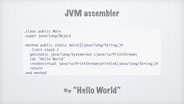 .class public Main
.super java/lang/Object
.method public static main([Ljava/lang/String;)V
.limit stack 2
getstatic java/lang/System/out Ljava/io/PrintStream;
ldc "Hello World"
invokevirtual java/io/PrintStream/println(Ljava/lang/String;)V
return
.end method
JVM assembler
=> “Hello World”
