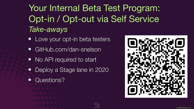 © JAMF Software, LLC
Love your opt-in beta testers
GitHub.com/dan-snelson
No API required to start
Deploy a Stage lane in 2020
Questions?
Take-aways
Your Internal Beta Test Program:

Opt-in / Opt-out via Self Service

