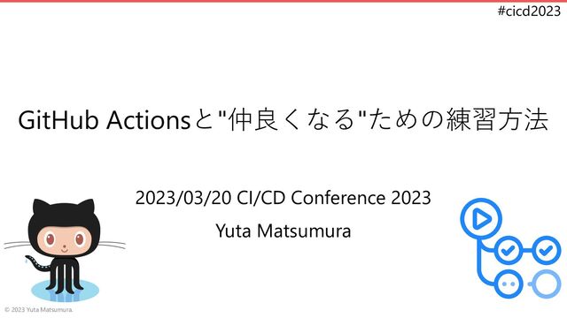 #cicd2023
GitHub Actionsと"仲良くなる"ための練習方法
2023/03/20 CI/CD Conference 2023
Yuta Matsumura
© 2023 Yuta Matsumura.
